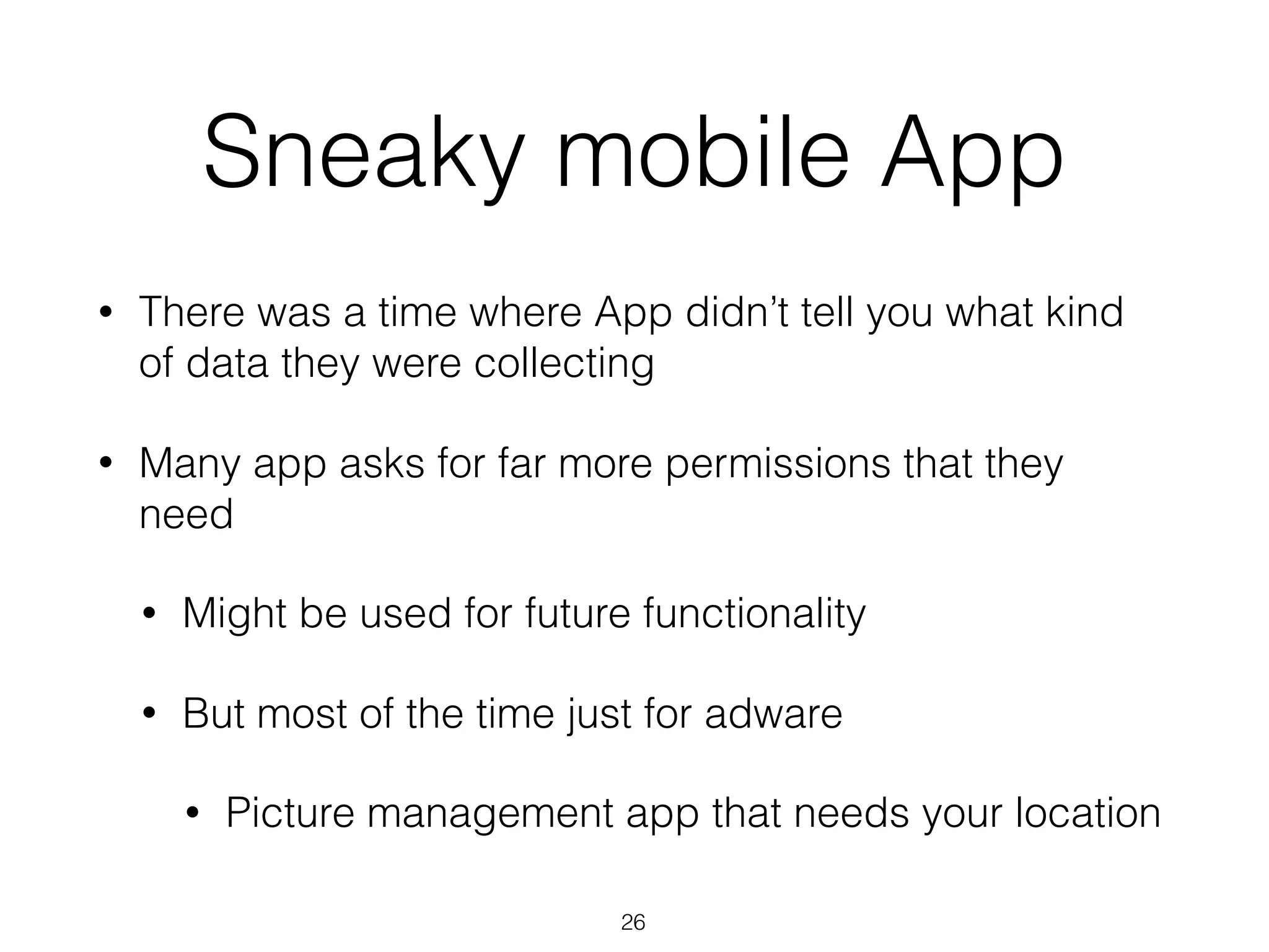 Sneaky mobile App
• There was a time where App didn’t tell you what kind
of data they were collecting
• Many app asks for far more permissions that they
need
• Might be used for future functionality
• But most of the time just for adware
• Picture management app that needs your location
26
 