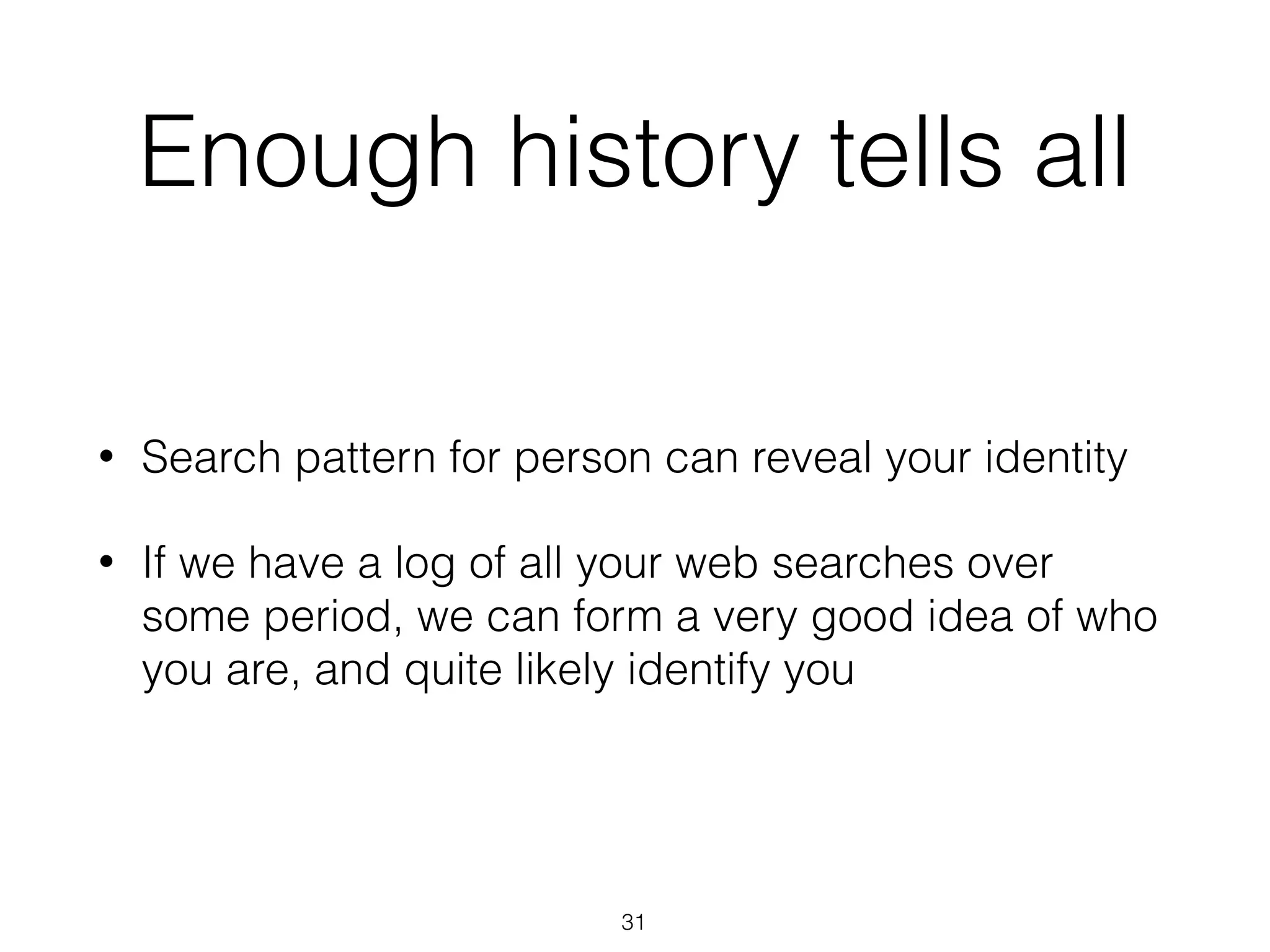 Enough history tells all
• Search pattern for person can reveal your identity
• If we have a log of all your web searches over
some period, we can form a very good idea of who
you are, and quite likely identify you
31
 