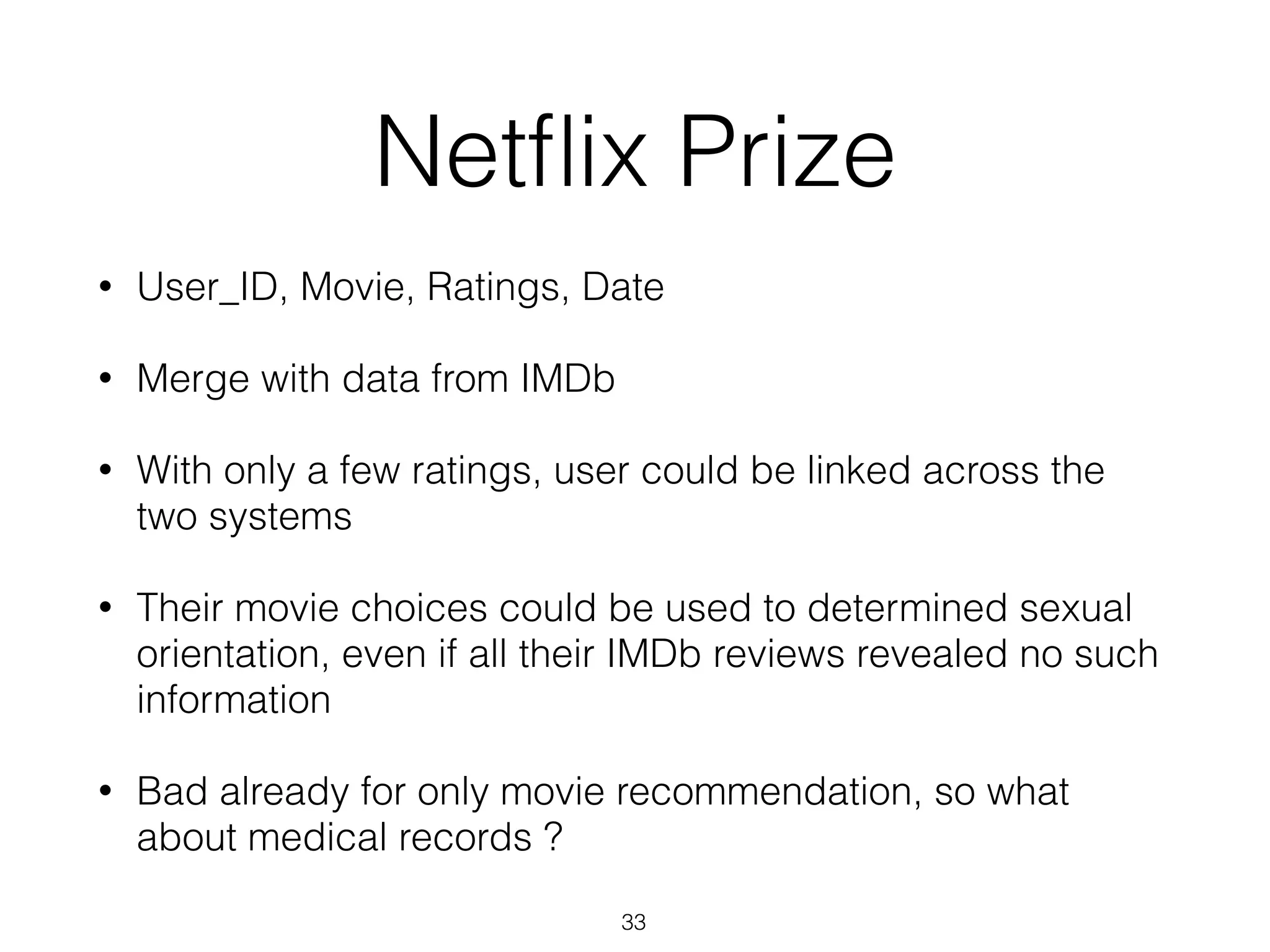 Netﬂix Prize
• User_ID, Movie, Ratings, Date
• Merge with data from IMDb
• With only a few ratings, user could be linked across the
two systems
• Their movie choices could be used to determined sexual
orientation, even if all their IMDb reviews revealed no such
information
• Bad already for only movie recommendation, so what
about medical records ?
33
 