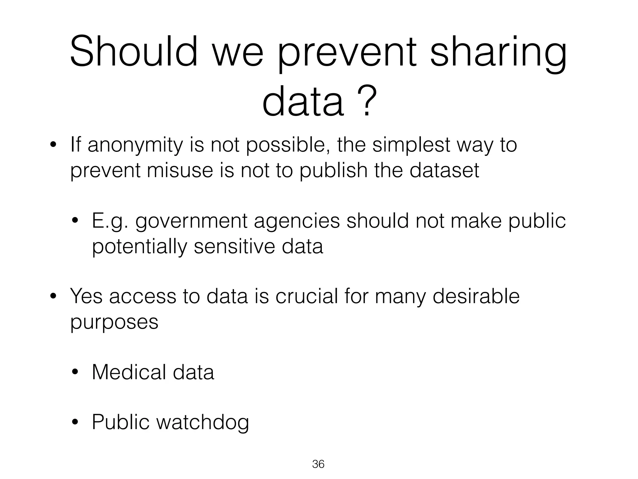 Should we prevent sharing
data ?
• If anonymity is not possible, the simplest way to
prevent misuse is not to publish the dataset
• E.g. government agencies should not make public
potentially sensitive data
• Yes access to data is crucial for many desirable
purposes
• Medical data
• Public watchdog
36
 