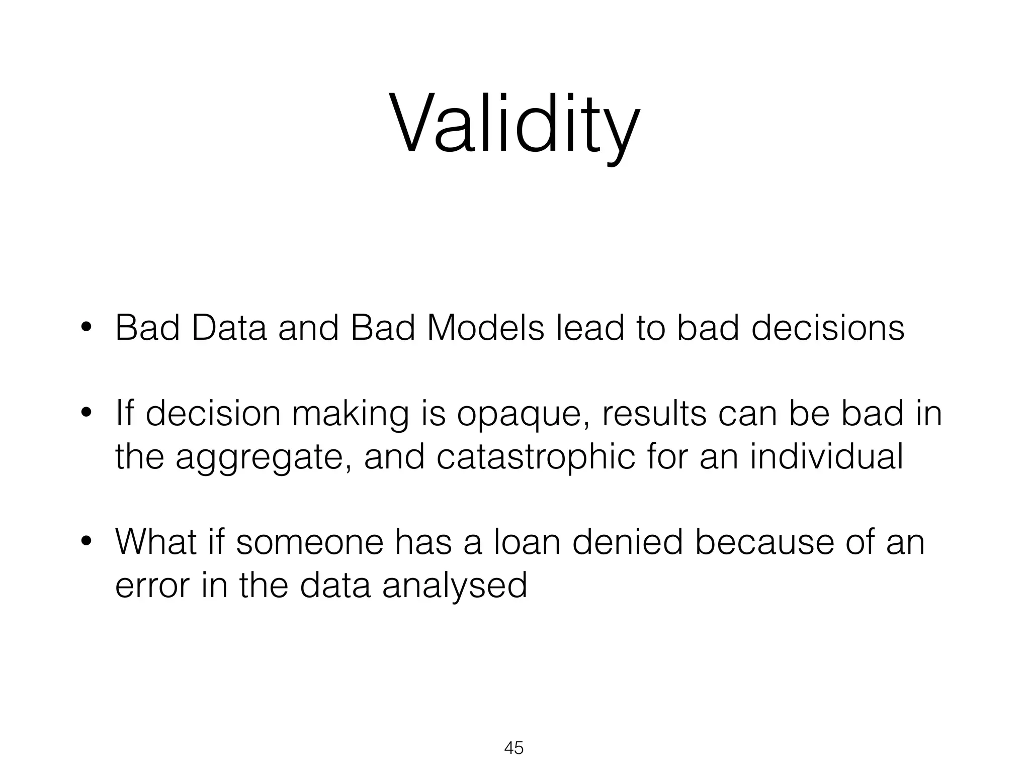 Validity
• Bad Data and Bad Models lead to bad decisions
• If decision making is opaque, results can be bad in
the aggregate, and catastrophic for an individual
• What if someone has a loan denied because of an
error in the data analysed
45
 