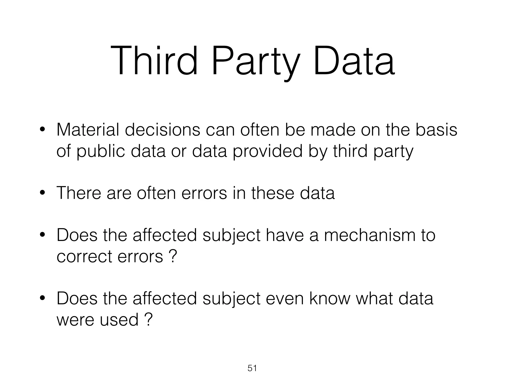 Third Party Data
• Material decisions can often be made on the basis
of public data or data provided by third party
• There are often errors in these data
• Does the affected subject have a mechanism to
correct errors ?
• Does the affected subject even know what data
were used ?
51
 
