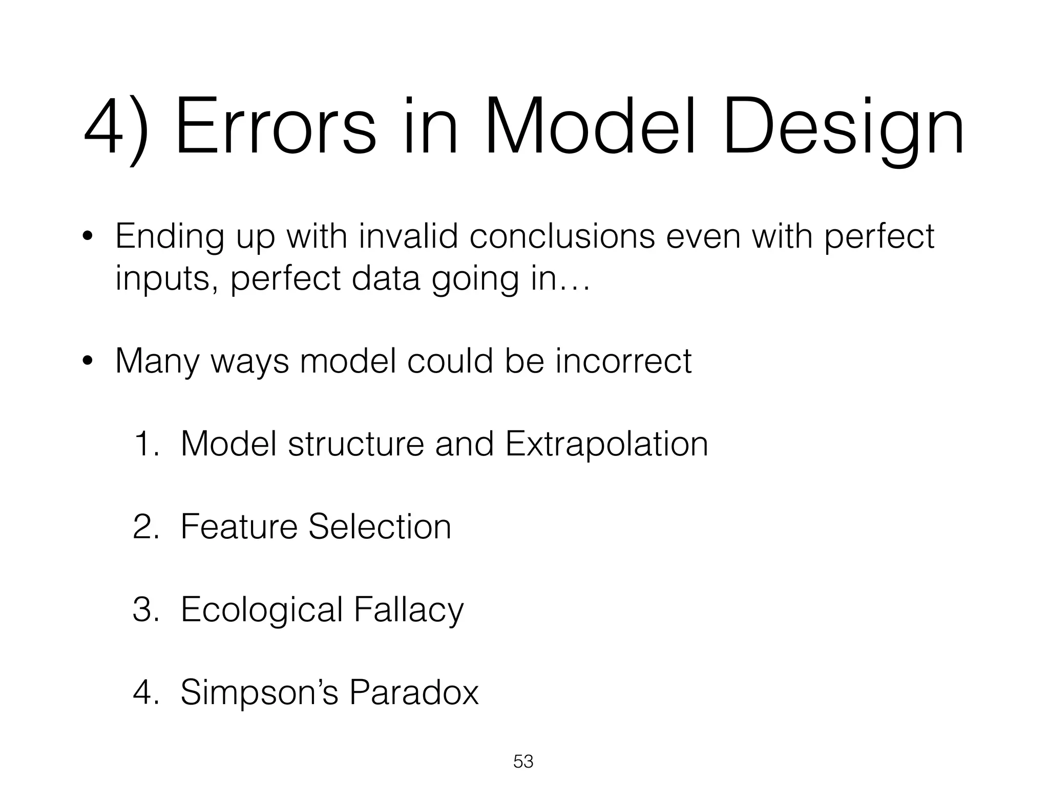 4) Errors in Model Design
• Ending up with invalid conclusions even with perfect
inputs, perfect data going in…
• Many ways model could be incorrect
1. Model structure and Extrapolation
2. Feature Selection
3. Ecological Fallacy
4. Simpson’s Paradox
53
 