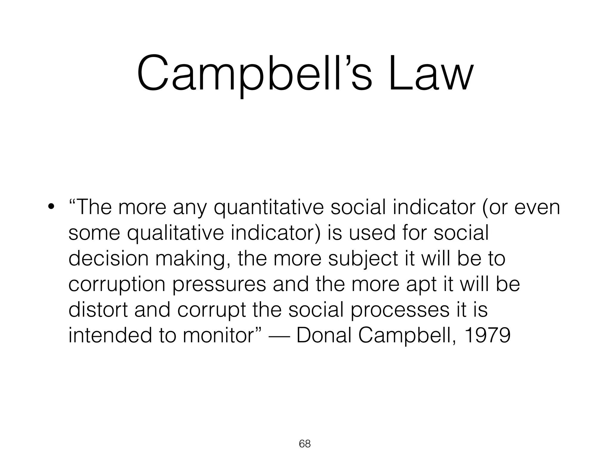 Campbell’s Law
• “The more any quantitative social indicator (or even
some qualitative indicator) is used for social
decision making, the more subject it will be to
corruption pressures and the more apt it will be
distort and corrupt the social processes it is
intended to monitor” — Donal Campbell, 1979
68
 