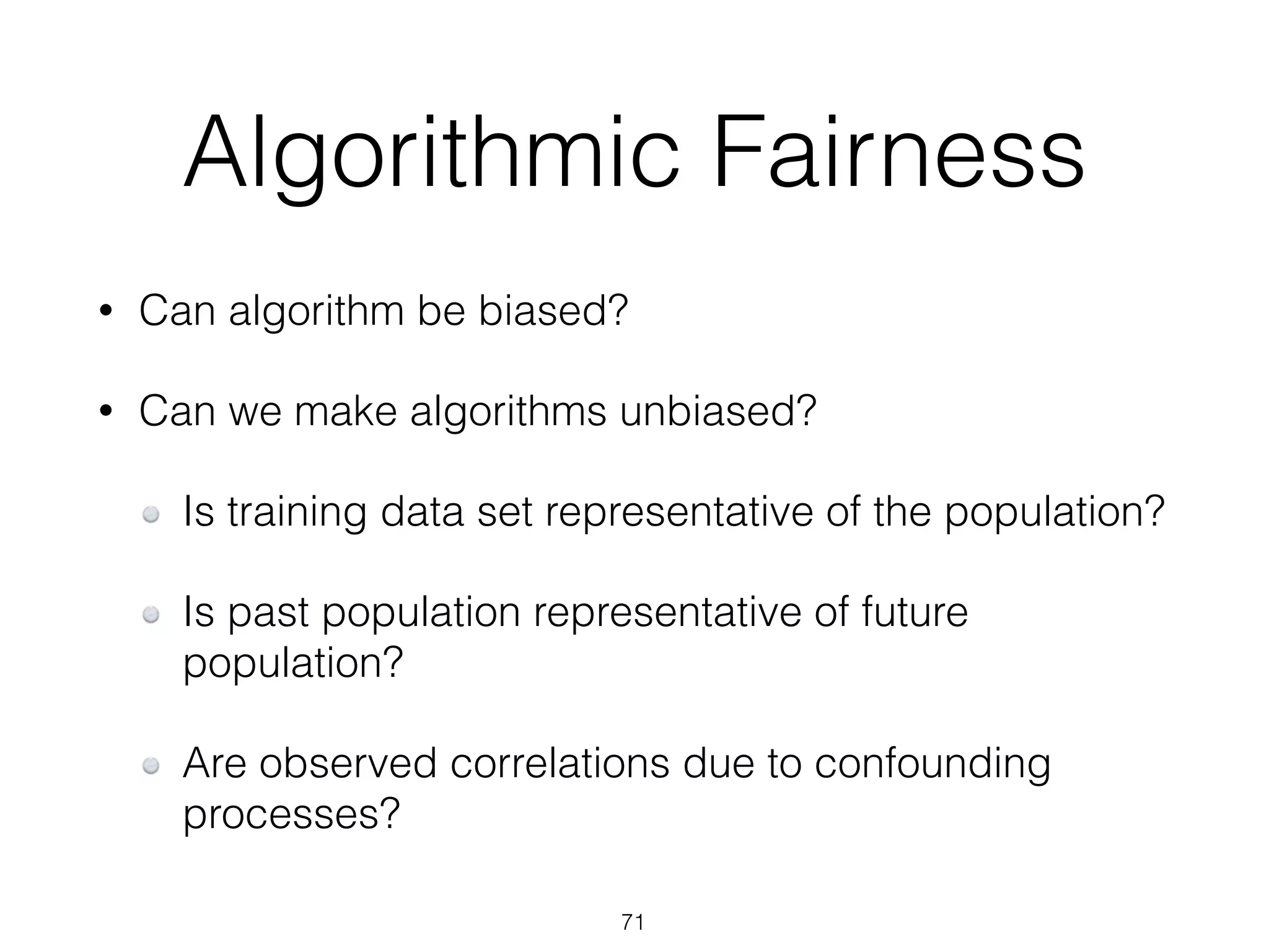 Algorithmic Fairness
• Can algorithm be biased?
• Can we make algorithms unbiased?
Is training data set representative of the population?
Is past population representative of future
population?
Are observed correlations due to confounding
processes?
71
 