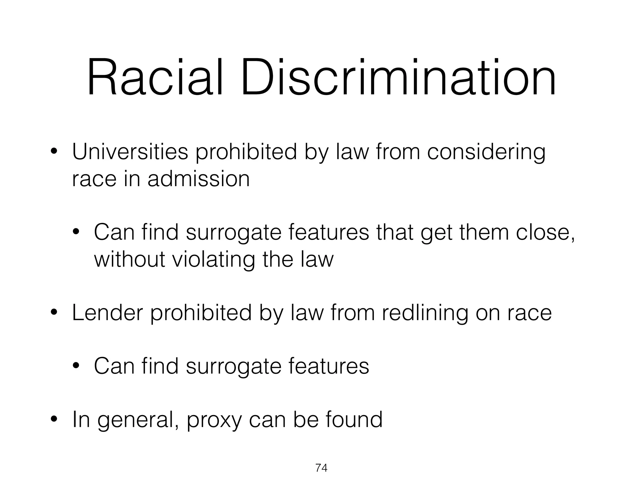 Racial Discrimination
• Universities prohibited by law from considering
race in admission
• Can ﬁnd surrogate features that get them close,
without violating the law
• Lender prohibited by law from redlining on race
• Can ﬁnd surrogate features
• In general, proxy can be found
74
 