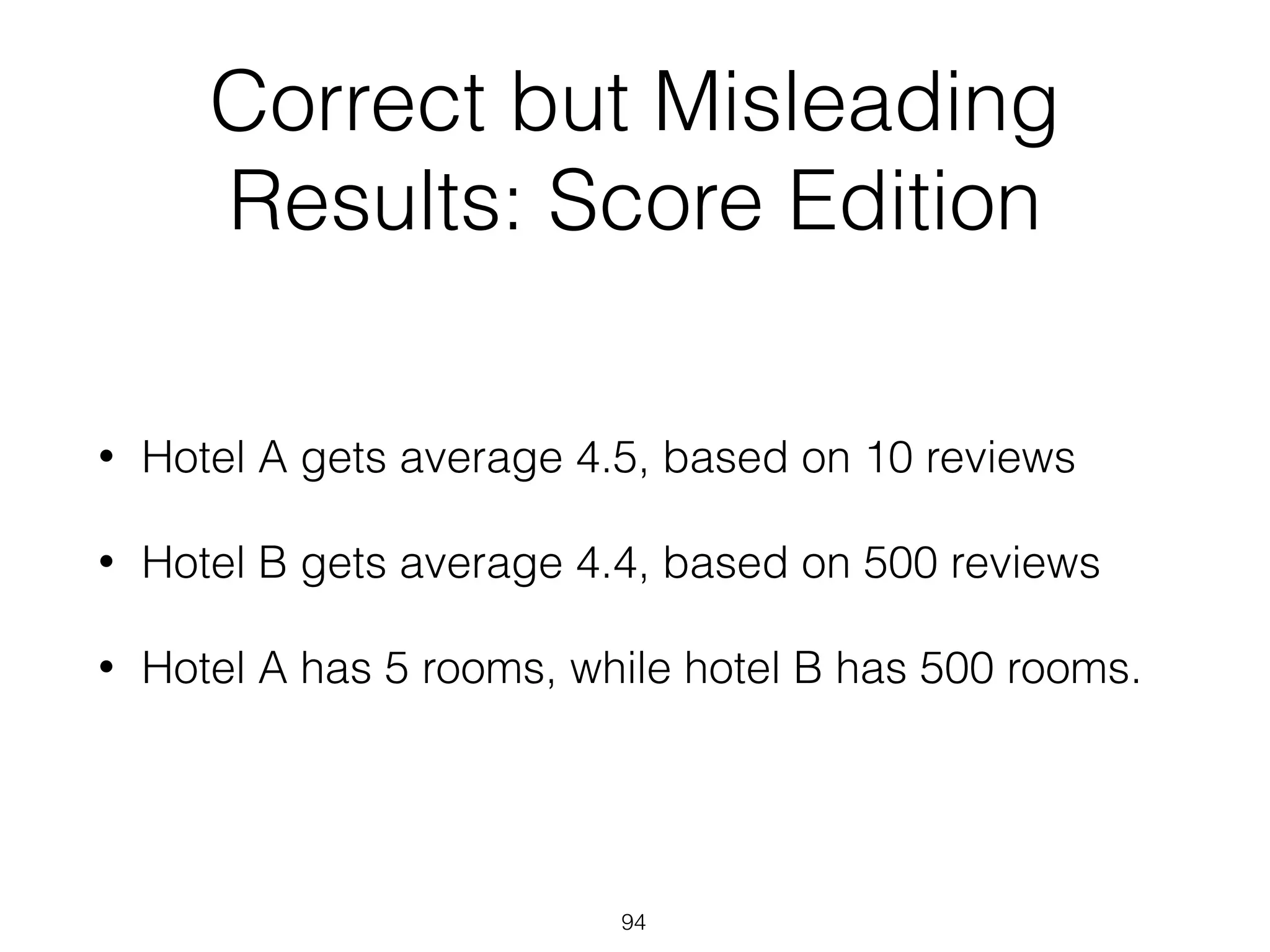 Correct but Misleading
Results: Score Edition
• Hotel A gets average 4.5, based on 10 reviews
• Hotel B gets average 4.4, based on 500 reviews
• Hotel A has 5 rooms, while hotel B has 500 rooms.
94
 