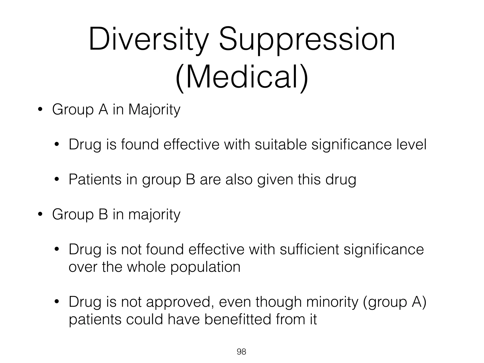 98
Diversity Suppression
(Medical)
• Group A in Majority
• Drug is found effective with suitable signiﬁcance level
• Patients in group B are also given this drug
• Group B in majority
• Drug is not found effective with sufﬁcient signiﬁcance
over the whole population
• Drug is not approved, even though minority (group A)
patients could have beneﬁtted from it
 