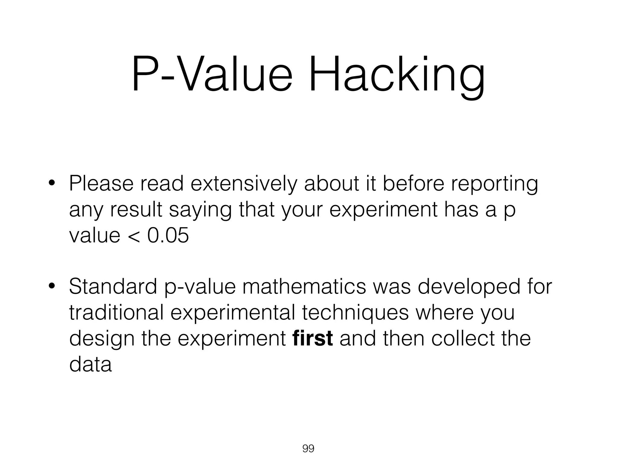 P-Value Hacking
• Please read extensively about it before reporting
any result saying that your experiment has a p
value < 0.05
• Standard p-value mathematics was developed for
traditional experimental techniques where you
design the experiment ﬁrst and then collect the
data
99
 