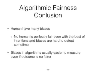 Algorithmic Fairness
Conlusion
• Human have many biases
No human is perfectly fair even with the best of
intentions and biases are hard to detect
sometime
• Biases in algorithms usually easier to measure,
even if outcome is no fairer
100
 