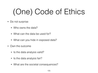 (One) Code of Ethics
• Do not surprise
• Who owns the data?
• What can the data be used for?
• What can you hide in exposed data?
• Own the outcome
• Is the data analysis valid?
• Is the data analysis fair?
• What are the societal consequences?
105
 