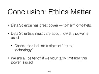 Conclusion: Ethics Matter
• Data Science has great power — to harm or to help
• Data Scientists must care about how this power is
used
• Cannot hide behind a claim of “neutral
technology”
• We are all better off if we voluntarily limit how this
power is used
106
 