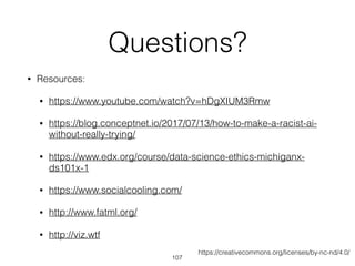 Questions?
• Resources:
• https://www.youtube.com/watch?v=hDgXIUM3Rmw
• https://blog.conceptnet.io/2017/07/13/how-to-make-a-racist-ai-
without-really-trying/
• https://www.edx.org/course/data-science-ethics-michiganx-
ds101x-1
• https://www.socialcooling.com/
• http://www.fatml.org/
• http://viz.wtf
107
https://creativecommons.org/licenses/by-nc-nd/4.0/
 