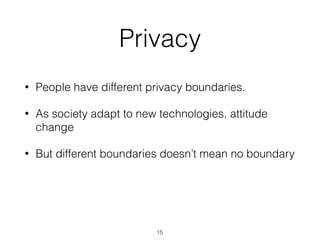 • People have different privacy boundaries.
• As society adapt to new technologies, attitude
change
• But different boundaries doesn’t mean no boundary
Privacy
15
 