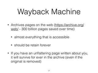 Wayback Machine
• Archives pages on the web (https://archive.org/
web/ - 300 billion pages saved over time)
• almost everything that is accessible
• should be retain forever
• If you have an unﬂattering page written about you,
it will survive for ever in the archive (even if the
original is removed)
17
 
