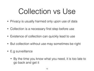 Collection vs Use
• Privacy is usually harmed only upon use of data
• Collection is a necessary ﬁrst step before use
• Existence of collection can quickly lead to use
• But collection without use may sometimes be right
• E.g surveillance
• By the time you know what you need, it is too late to
go back and get it
19
 