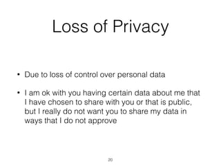 Loss of Privacy
• Due to loss of control over personal data
• I am ok with you having certain data about me that
I have chosen to share with you or that is public,
but I really do not want you to share my data in
ways that I do not approve
20
 