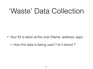 ‘Waste’ Data Collection
• Your ID is taken at the club (Name, address, age)
• How this data is being used ? Is it stored ?
21
 