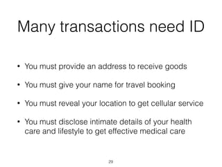 Many transactions need ID
• You must provide an address to receive goods
• You must give your name for travel booking
• You must reveal your location to get cellular service
• You must disclose intimate details of your health
care and lifestyle to get effective medical care
29
 