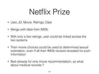 Netﬂix Prize
• User_ID, Movie, Ratings, Date
• Merge with data from IMDb
• With only a few ratings, user could be linked across the
two systems
• Their movie choices could be used to determined sexual
orientation, even if all their IMDb reviews revealed no such
information
• Bad already for only movie recommendation, so what
about medical records ?
33
 