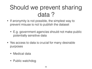 Should we prevent sharing
data ?
• If anonymity is not possible, the simplest way to
prevent misuse is not to publish the dataset
• E.g. government agencies should not make public
potentially sensitive data
• Yes access to data is crucial for many desirable
purposes
• Medical data
• Public watchdog
36
 