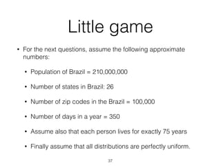 Little game
• For the next questions, assume the following approximate
numbers:
• Population of Brazil = 210,000,000
• Number of states in Brazil: 26
• Number of zip codes in the Brazil = 100,000
• Number of days in a year = 350
• Assume also that each person lives for exactly 75 years
• Finally assume that all distributions are perfectly uniform.
37
 