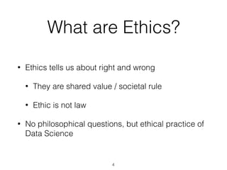 What are Ethics?
• Ethics tells us about right and wrong
• They are shared value / societal rule
• Ethic is not law
• No philosophical questions, but ethical practice of
Data Science
4
 
