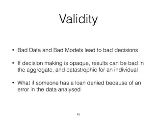 Validity
• Bad Data and Bad Models lead to bad decisions
• If decision making is opaque, results can be bad in
the aggregate, and catastrophic for an individual
• What if someone has a loan denied because of an
error in the data analysed
45
 