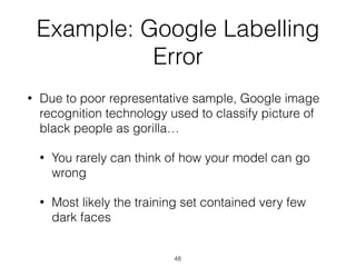 Example: Google Labelling
Error
• Due to poor representative sample, Google image
recognition technology used to classify picture of
black people as gorilla…
• You rarely can think of how your model can go
wrong
• Most likely the training set contained very few
dark faces
48
 