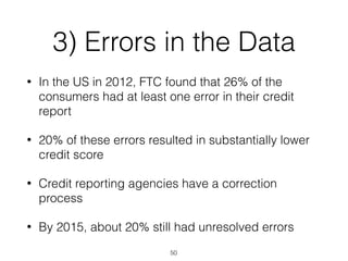 3) Errors in the Data
• In the US in 2012, FTC found that 26% of the
consumers had at least one error in their credit
report
• 20% of these errors resulted in substantially lower
credit score
• Credit reporting agencies have a correction
process
• By 2015, about 20% still had unresolved errors
50
 