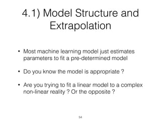 4.1) Model Structure and
Extrapolation
• Most machine learning model just estimates
parameters to ﬁt a pre-determined model
• Do you know the model is appropriate ?
• Are you trying to ﬁt a linear model to a complex
non-linear reality ? Or the opposite ?
54
 