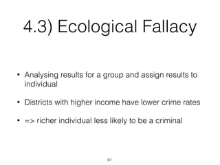 4.3) Ecological Fallacy
• Analysing results for a group and assign results to
individual
• Districts with higher income have lower crime rates
• => richer individual less likely to be a criminal
61
 