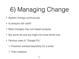6) Managing Change
• System change continuously
• Is analysis still valid?
• Most changes may not impact analysis
• But some do and we might not know which one
• Famous case of “Google Flu”
• Predictor worked beautifully for a while
• Then crashed
67
 