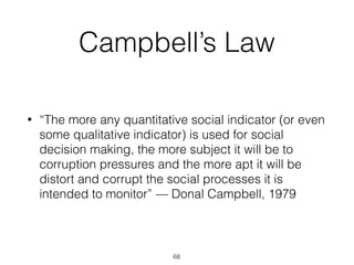 Campbell’s Law
• “The more any quantitative social indicator (or even
some qualitative indicator) is used for social
decision making, the more subject it will be to
corruption pressures and the more apt it will be
distort and corrupt the social processes it is
intended to monitor” — Donal Campbell, 1979
68
 