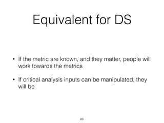 Equivalent for DS
• If the metric are known, and they matter, people will
work towards the metrics
• If critical analysis inputs can be manipulated, they
will be
69
 