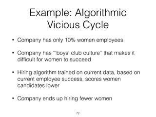 Example: Algorithmic
Vicious Cycle
• Company has only 10% women employees
• Company has “‘boys’ club culture” that makes it
difﬁcult for women to succeed
• Hiring algorithm trained on current data, based on
current employee success, scores women
candidates lower
• Company ends up hiring fewer women
72
 