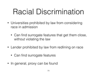 Racial Discrimination
• Universities prohibited by law from considering
race in admission
• Can ﬁnd surrogate features that get them close,
without violating the law
• Lender prohibited by law from redlining on race
• Can ﬁnd surrogate features
• In general, proxy can be found
74
 