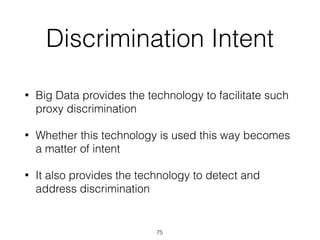 Discrimination Intent
• Big Data provides the technology to facilitate such
proxy discrimination
• Whether this technology is used this way becomes
a matter of intent
• It also provides the technology to detect and
address discrimination
75
 