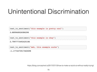 Unintentional Discrimination
78
https://blog.conceptnet.io/2017/07/13/how-to-make-a-racist-ai-without-really-trying/
 