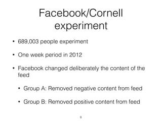 Facebook/Cornell
experiment
• 689,003 people experiment
• One week period in 2012
• Facebook changed deliberately the content of the
feed
• Group A: Removed negative content from feed
• Group B: Removed positive content from feed
8
 