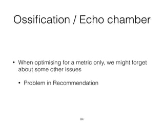 Ossiﬁcation / Echo chamber
• When optimising for a metric only, we might forget
about some other issues
• Problem in Recommendation
84
 