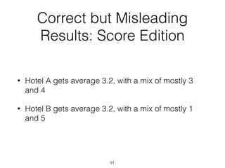 Correct but Misleading
Results: Score Edition
• Hotel A gets average 3.2, with a mix of mostly 3
and 4
• Hotel B gets average 3.2, with a mix of mostly 1
and 5
91
 