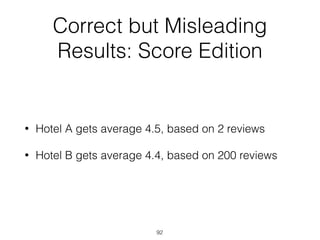 Correct but Misleading
Results: Score Edition
• Hotel A gets average 4.5, based on 2 reviews
• Hotel B gets average 4.4, based on 200 reviews
92
 