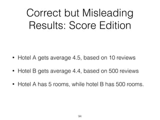 Correct but Misleading
Results: Score Edition
• Hotel A gets average 4.5, based on 10 reviews
• Hotel B gets average 4.4, based on 500 reviews
• Hotel A has 5 rooms, while hotel B has 500 rooms.
94
 
