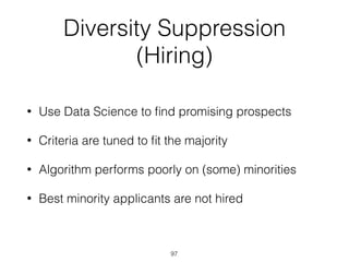 97
Diversity Suppression
(Hiring)
• Use Data Science to ﬁnd promising prospects
• Criteria are tuned to ﬁt the majority
• Algorithm performs poorly on (some) minorities
• Best minority applicants are not hired
 