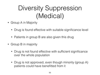98
Diversity Suppression
(Medical)
• Group A in Majority
• Drug is found effective with suitable signiﬁcance level
• Patients in group B are also given this drug
• Group B in majority
• Drug is not found effective with sufﬁcient signiﬁcance
over the whole population
• Drug is not approved, even though minority (group A)
patients could have beneﬁtted from it
 
