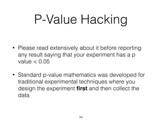 P-Value Hacking
• Please read extensively about it before reporting
any result saying that your experiment has a p
value < 0.05
• Standard p-value mathematics was developed for
traditional experimental techniques where you
design the experiment ﬁrst and then collect the
data
99
 