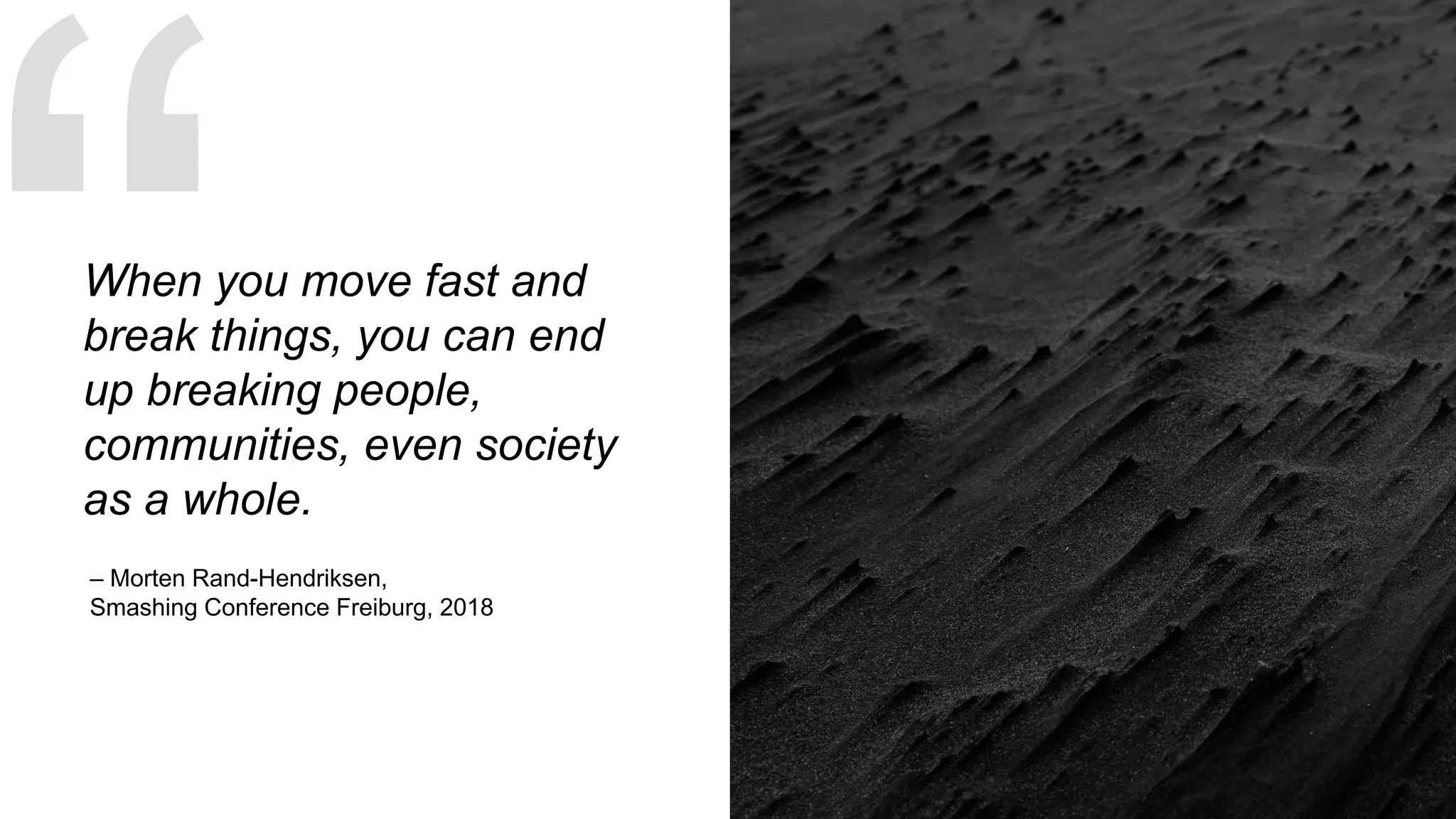 – Morten Rand-Hendriksen,
Smashing Conference Freiburg, 2018
When you move fast and
break things, you can end
up breaking people,
communities, even society
as a whole.
 