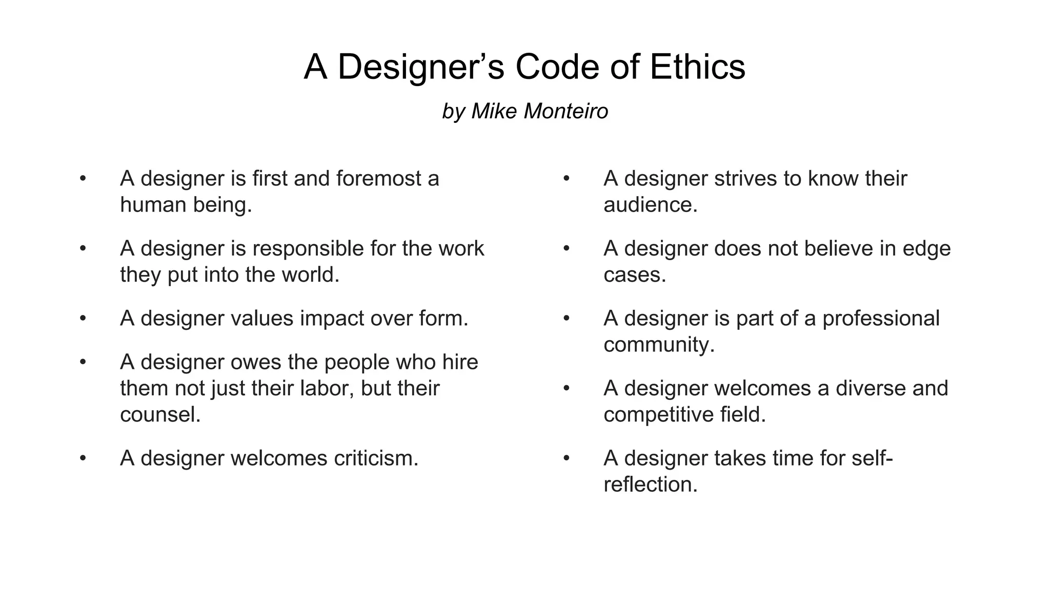 • A designer is first and foremost a
human being.
• A designer is responsible for the work
they put into the world.
• A designer values impact over form.
• A designer owes the people who hire
them not just their labor, but their
counsel.
• A designer welcomes criticism.
• A designer strives to know their
audience.
• A designer does not believe in edge
cases.
• A designer is part of a professional
community.
• A designer welcomes a diverse and
competitive field.
• A designer takes time for self-
reflection.
A Designer’s Code of Ethics
by Mike Monteiro
 