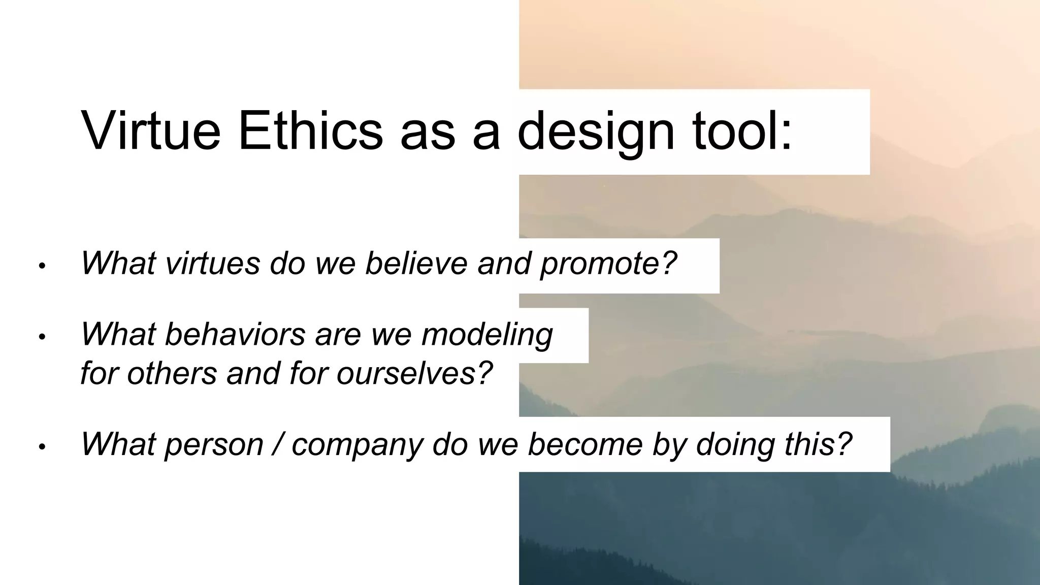 Virtue Ethics as a design tool:
• What virtues do we believe and promote?
• What behaviors are we modeling
for others and for ourselves?
• What person / company do we become by doing this?
 